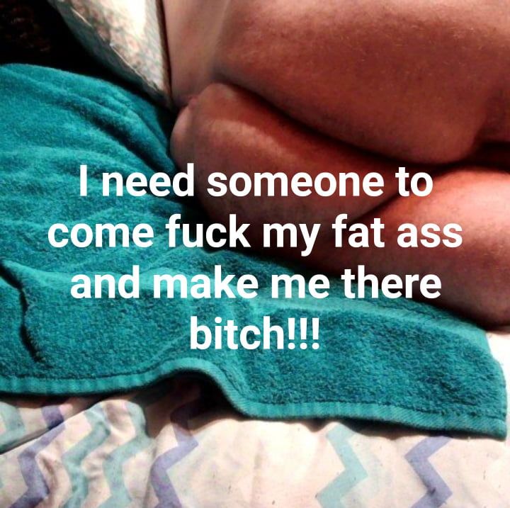 I need someone to come fuck my fat ass